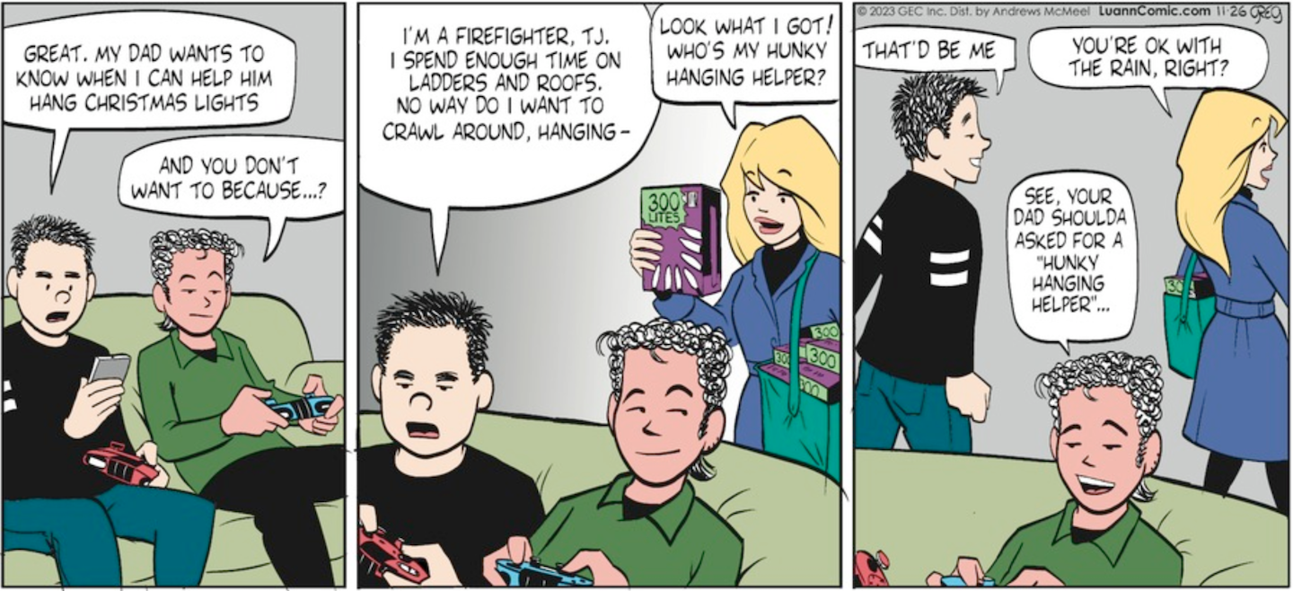 Three panels. In the first, Brad and TJ are playing video games on the couch when Brad checks his phone and with an annoyed expression says, 'Great. My dad wants to know when I can help him hang Christmas lights.' TJ responds, 'And you don't want to because...?' In the next panel Brad rants, 'I'm a firefighter, TJ. I spend enough time on ladders and roofs. No way do I want to crawl around hanging-' Brad is interrupted by Toni, who has walked in and says, 'Look what I got!' (holding up a box of Christmas lights) 'Who's my hunky hanging helper?' In the last panel Brad no longer looks grumpy but pleased and he replies, 'That'd be me.' TJ sarcastically says, 'See your dad shoulda asked for a Hunky Hanging Helper...' and Toni comments to Brad, 'you're ok with the rain, right?' As the two of them leave to hang lights