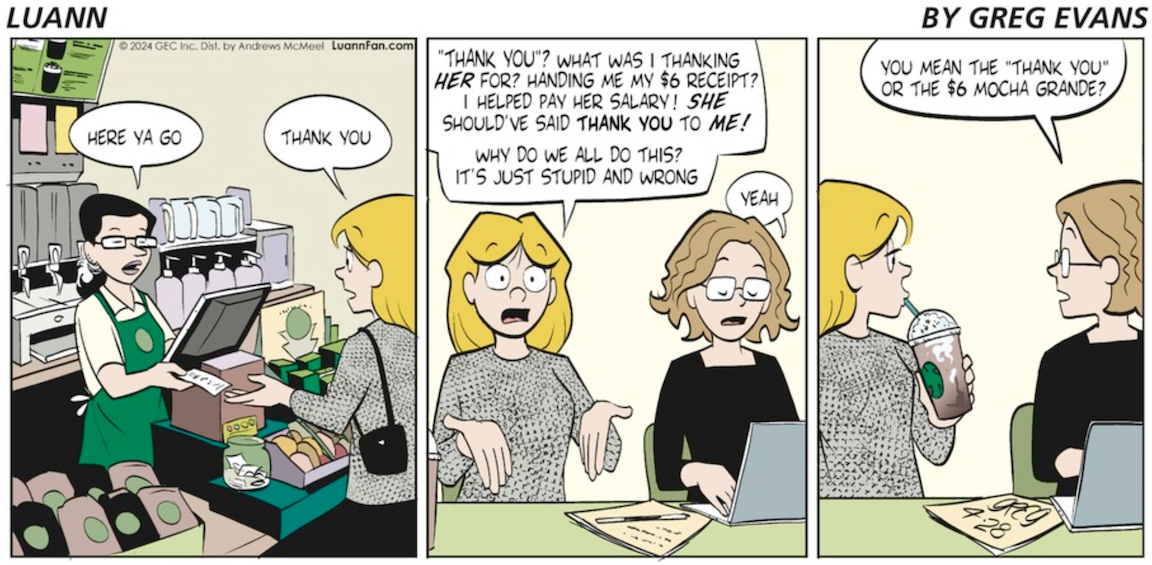 A comic with three panels. In the first panel, a barista in a green Starbucks-like apron hands Luann a receipt across the counter and says, here ya go. Luann responds Thank You. In the next panel, Luann and Bernice sit side by side at a table. Luann passionately rants Thank you? What was I thanking her for? Handing me my 6 dollar receipt? I helped pay her salary. She should've said thank you to me! Why do we all do this? It's just stupid and wrong. Bernice, looking at her laptop and clearly not super engaged in the conversation says yeah. In the last panel Bernice looks up at Luann and asks You mean the thank you or the 6 dollar mocha grande?
