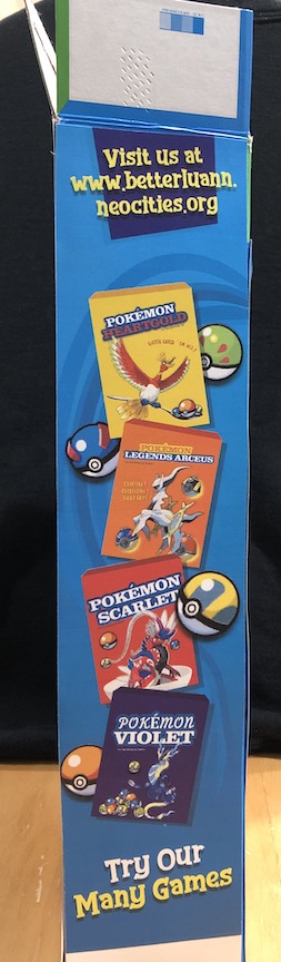 The skinny side of the box. Instead of cereal boxes and advertising other cereal flavors, the side advertises pokémon games as mini cereal boxes. The boxes feature: Ho-Oh for Pokémon Heartgold, Arceus for pokémon legends Arceus, Koraidon for pokémon scarlet, and Moraidon for pokémon violet. The top encourages you to visit betterluann.neocities.org